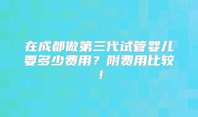 在成都做第三代试管婴儿要多少费用?附费用比较!