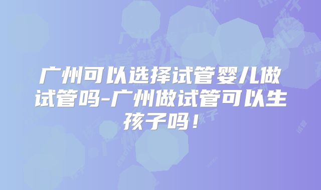 广州可以选择试管婴儿做试管吗-广州做试管可以生孩子吗！