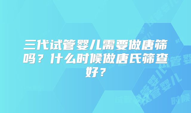 三代试管婴儿需要做唐筛吗?什么时候做唐氏筛查好?