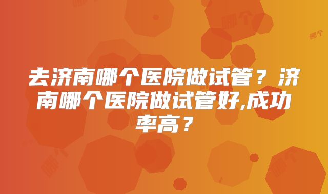 去济南哪个医院做试管？济南哪个医院做试管好,成功率高？