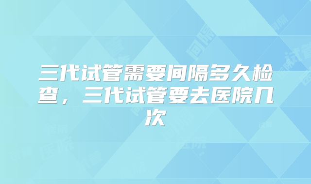 三代试管需要间隔多久检查，三代试管要去医院几次