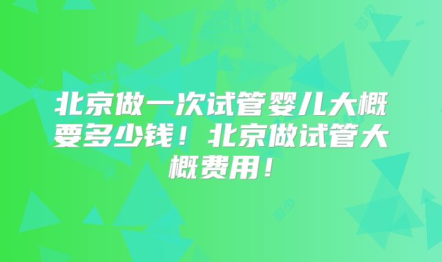 北京做一次试管婴儿大概要多少钱!北京做试管大概费用!