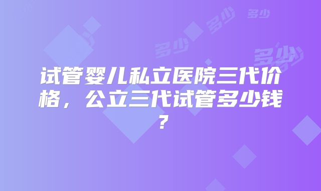试管婴儿私立医院三代价格,公立三代试管多少钱?