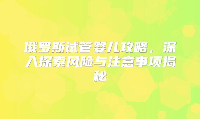俄罗斯试管婴儿攻略,深入探索风险与注意事项揭秘