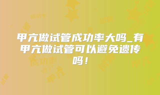 甲亢做试管成功率大吗_有甲亢做试管可以避免遗传吗!