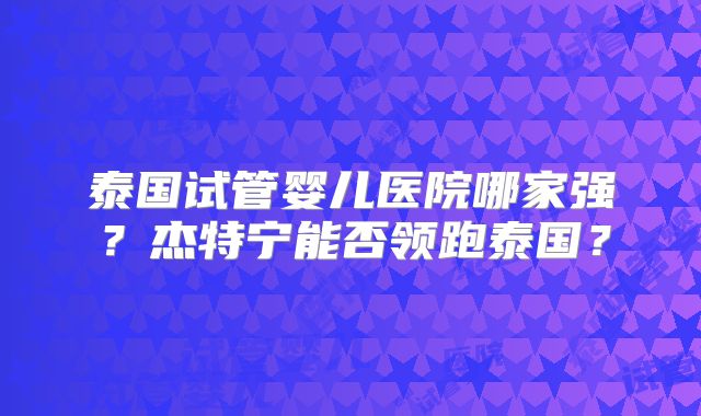 泰国试管婴儿医院哪家强？杰特宁能否领跑泰国？