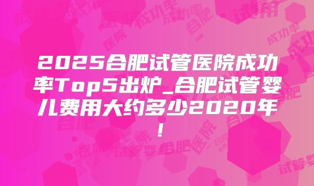 2025合肥试管医院成功率Top5出炉_合肥试管婴儿费用大约多少2020年！