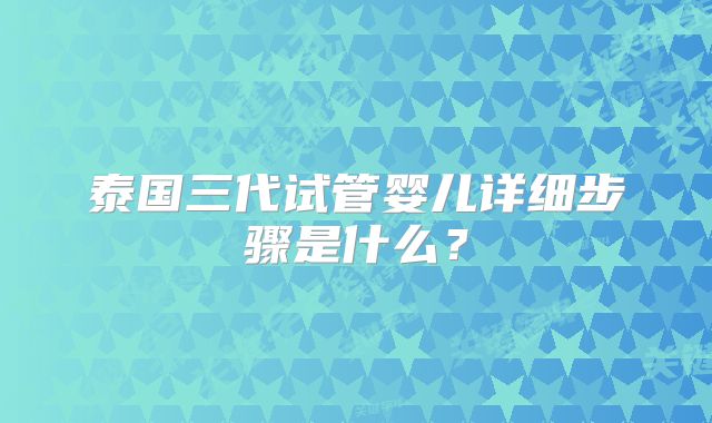 泰国三代试管婴儿详细步骤是什么？