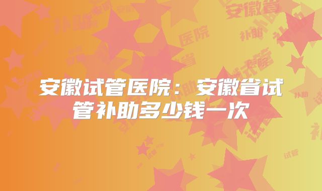 安徽试管医院：安徽省试管补助多少钱一次