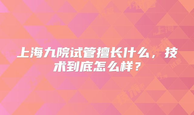 上海九院试管擅长什么，技术到底怎么样？