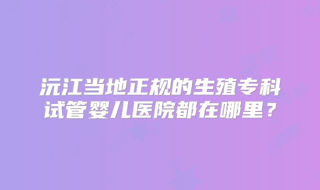 沅江当地正规的生殖专科试管婴儿医院都在哪里？