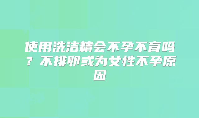 使用洗洁精会不孕不育吗？不排卵或为女性不孕原因