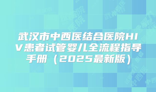 武汉市中西医结合医院HIV患者试管婴儿全流程指导手册（2025最新版）