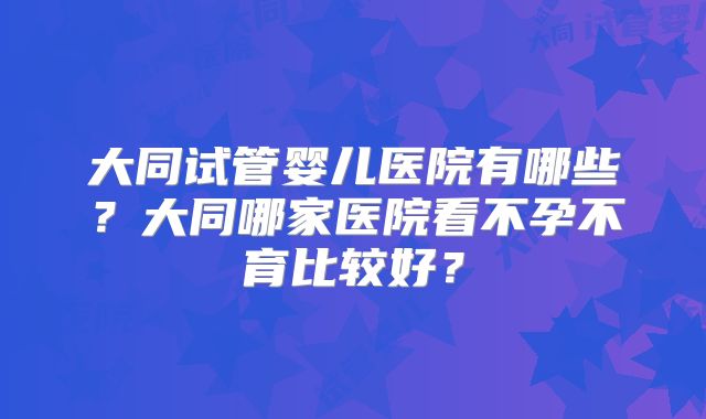 大同试管婴儿医院有哪些？大同哪家医院看不孕不育比较好？