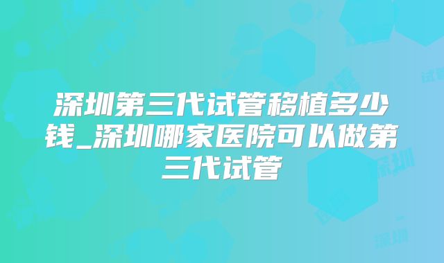 深圳第三代试管移植多少钱_深圳哪家医院可以做第三代试管