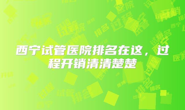 西宁试管医院排名在这，过程开销清清楚楚