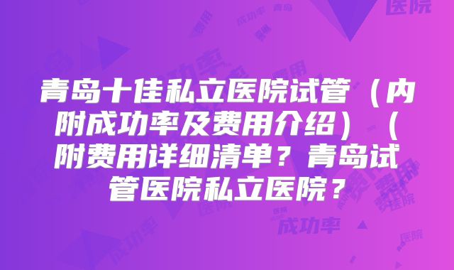 青岛十佳私立医院试管(内附成功率及费用介绍)(附费用详细清单?青岛试管医院私立医院?