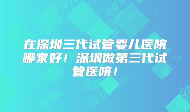 在深圳三代试管婴儿医院哪家好！深圳做第三代试管医院！