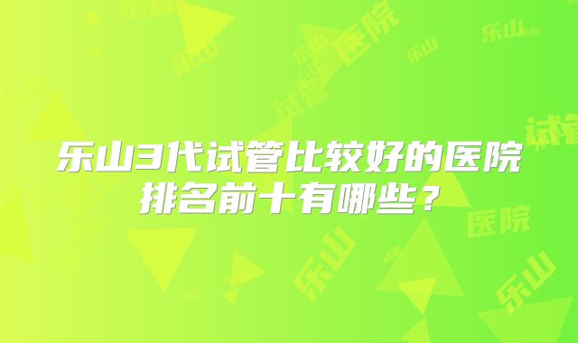 乐山3代试管比较好的医院排名前十有哪些?