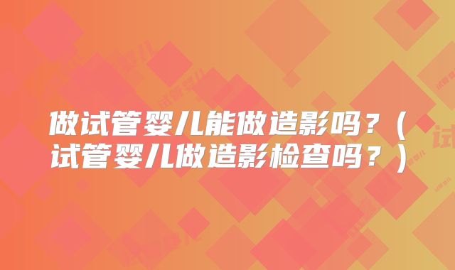 做试管婴儿能做造影吗？(试管婴儿做造影检查吗？)