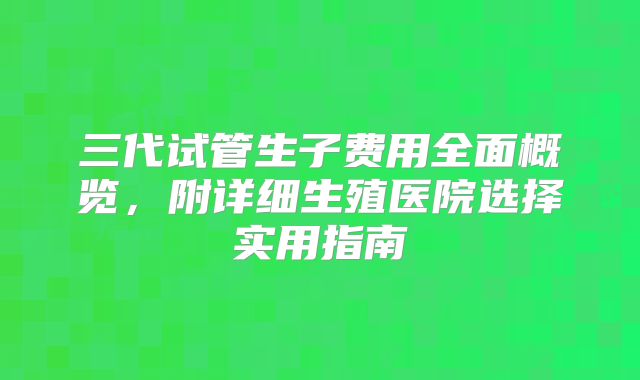 三代试管生子费用全面概览,附详细生殖医院选择实用指南