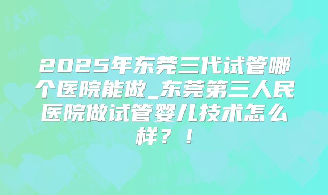 2025年东莞三代试管哪个医院能做_东莞第三人民医院做试管婴儿技术怎么样？！