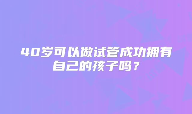 40岁可以做试管成功拥有自己的孩子吗？