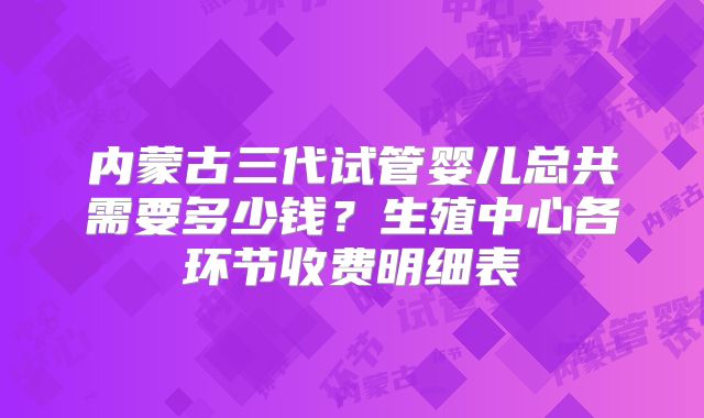 内蒙古三代试管婴儿总共需要多少钱？生殖中心各环节收费明细表