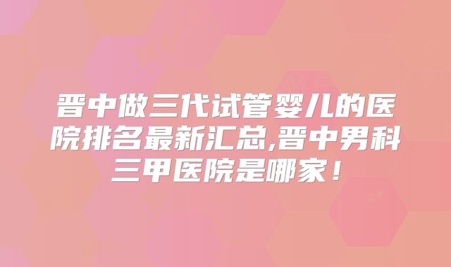 晋中做三代试管婴儿的医院排名最新汇总,晋中男科三甲医院是哪家！