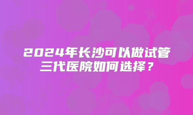 2024年长沙可以做试管三代医院如何选择？