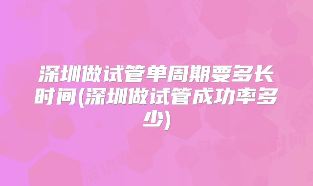 深圳做试管单周期要多长时间(深圳做试管成功率多少)