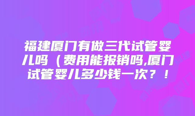 福建厦门有做三代试管婴儿吗（费用能报销吗,厦门试管婴儿多少钱一次？！