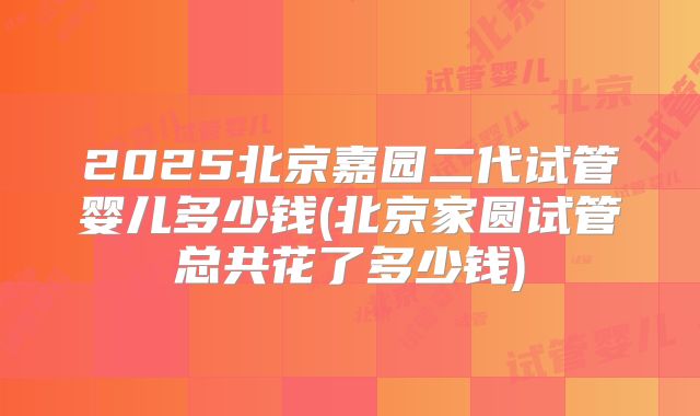 2025北京嘉园二代试管婴儿多少钱(北京家圆试管总共花了多少钱)