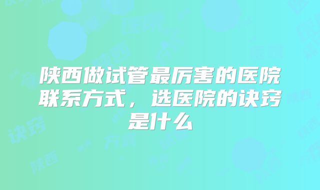陕西做试管最厉害的医院联系方式，选医院的诀窍是什么
