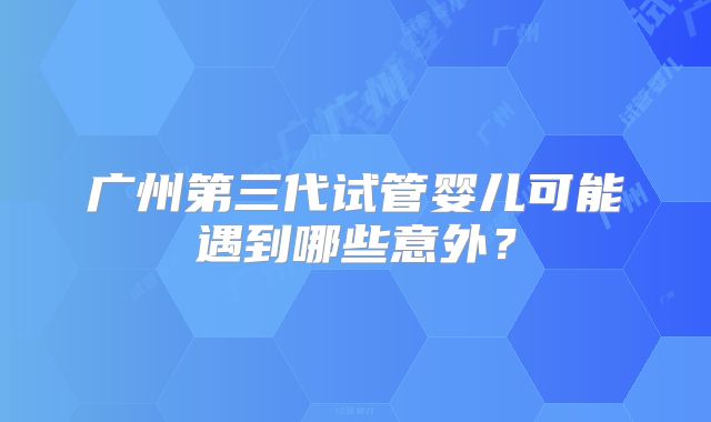 广州第三代试管婴儿可能遇到哪些意外?
