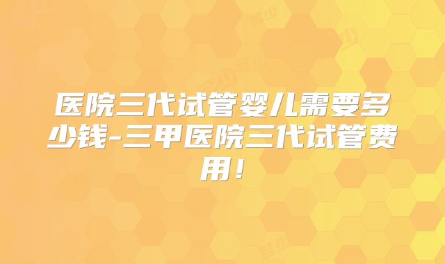 医院三代试管婴儿需要多少钱-三甲医院三代试管费用!