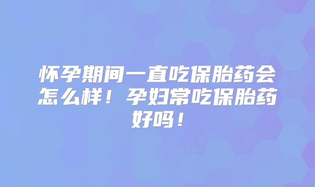 怀孕期间一直吃保胎药会怎么样！孕妇常吃保胎药好吗！