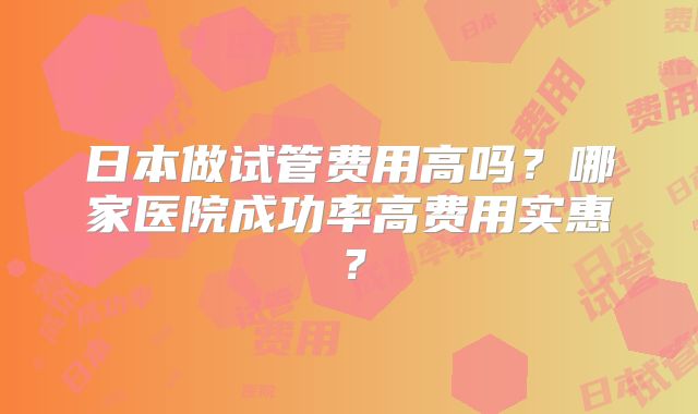 日本做试管费用高吗？哪家医院成功率高费用实惠？
