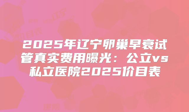 2025年辽宁卵巢早衰试管真实费用曝光:公立vs私立医院2025价目表
