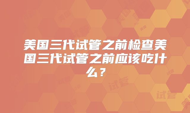 美国三代试管之前检查美国三代试管之前应该吃什么?