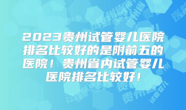 2023贵州试管婴儿医院排名比较好的是附前五的医院！贵州省内试管婴儿医院排名比较好！