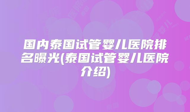国内泰国试管婴儿医院排名曝光(泰国试管婴儿医院介绍)