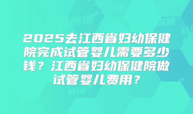 2025去江西省妇幼保健院完成试管婴儿需要多少钱？江西省妇幼保健院做试管婴儿费用？