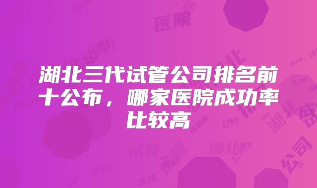 湖北三代试管公司排名前十公布，哪家医院成功率比较高