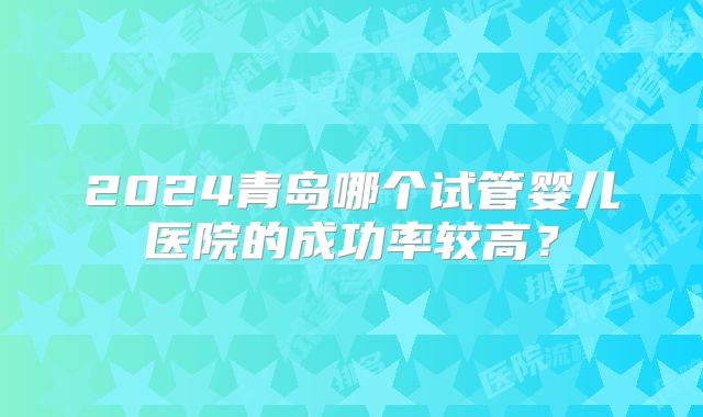2024青岛哪个试管婴儿医院的成功率较高?