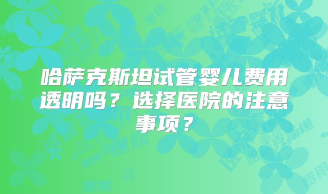 哈萨克斯坦试管婴儿费用透明吗?选择医院的注意事项?