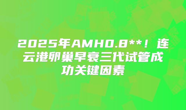 2025年AMH0.8**！连云港卵巢早衰三代试管成功关键因素