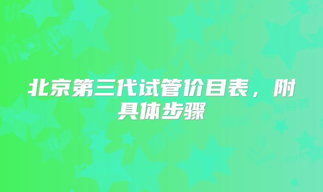 北京第三代试管价目表,附具体步骤