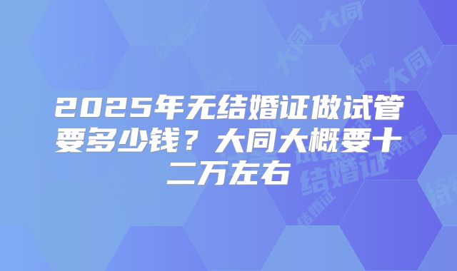 2025年无结婚证做试管要多少钱?大同大概要十二万左右