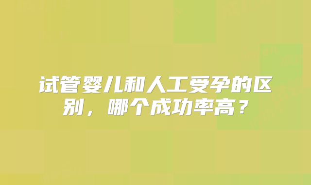 试管婴儿和人工受孕的区别，哪个成功率高？